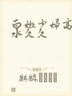 白嫩少妇高潮喷水久久