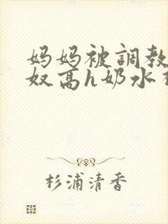 妈妈被调教成肉奴高h奶水视频