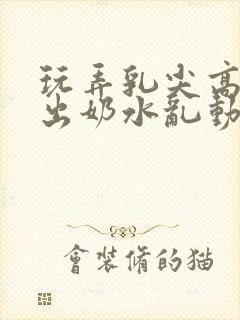 玩弄乳尖高潮喷出奶水乱动漫