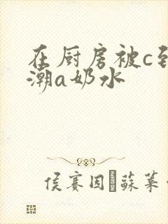 在厨房被c到高潮a奶水