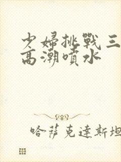 少妇挑战三黑人高潮喷水