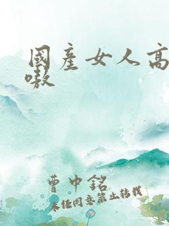 国产女人高潮嗷嗷