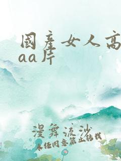 国产女人高潮aaa片