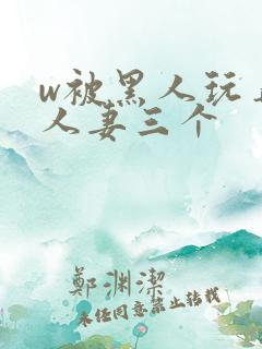 w被黑人玩弄的人妻三个