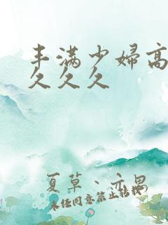 丰满少妇高潮久久久久