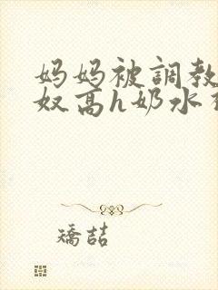 妈妈被调教成肉奴高h奶水视频