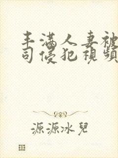 丰满人妻被夫上司侵犯视频