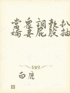 当众调教扒开小娇妻屁股抽打花蒂