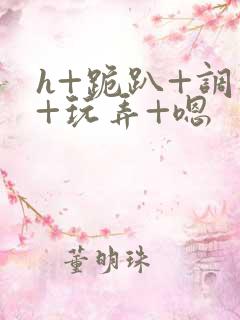 h+跪趴+调教+玩弄+嗯