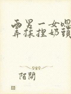 两男一女嗯啊玩弄揉捏奶头奶水h