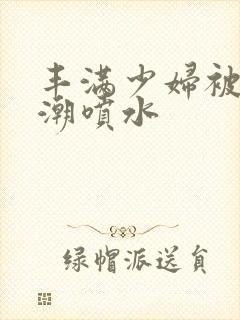 丰满少妇被爽高潮喷水