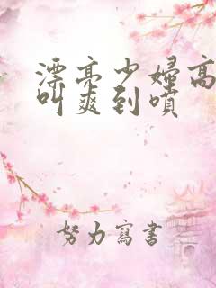 漂亮少妇高潮大叫爽到喷