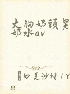 大胸奶头晃着喷奶水av