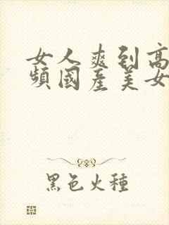 女人爽到高潮视频国产美女