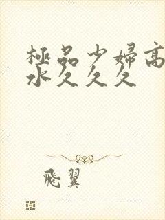 极品少妇高潮喷水久久久