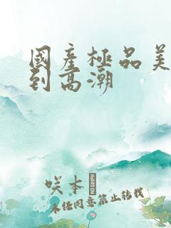 国产极品美女爽到高潮