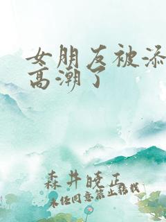 女朋友被添阴蒂高潮了