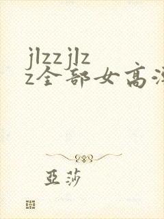 jlzzjlzz全部女高潮喷水