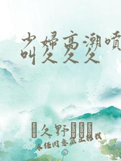 少妇高潮喷水惨叫久久久