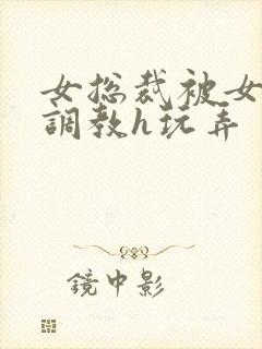 女总裁被女下属调教h玩弄