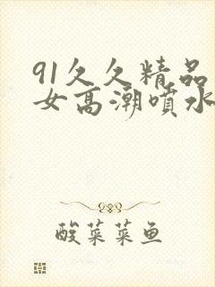 91久久精品美女高潮喷水白桨