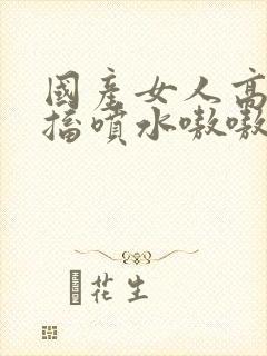 国产女人高潮抽搐喷水嗷嗷叫视频