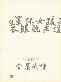 g罩杯女孩子把衣服脱光让男人捅进去视频