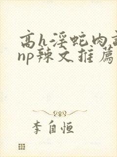 高h淫蛇肉调教np辣文推荐