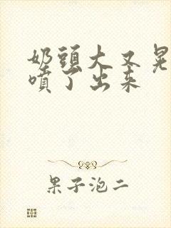 奶头大又晃奶水喷了出来