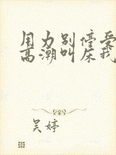 用力别停受不了高潮叫床我在干