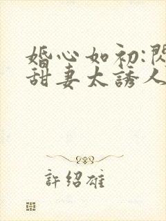 婚心如初:闪婚甜妻太诱人