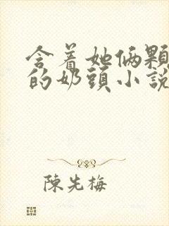 含着她俩颗硕大的奶头小说