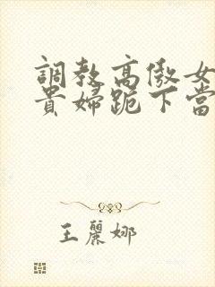 调教高傲女总裁贵妇跪下当奴