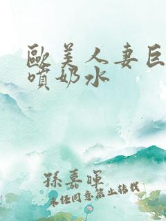 欧美人妻巨大乳喷奶水