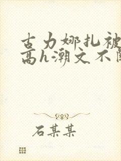 古力娜扎被肉干高h潮文不断