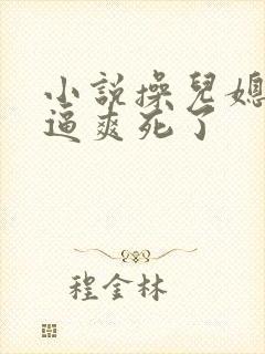 小说操儿媳妇小逼爽死了