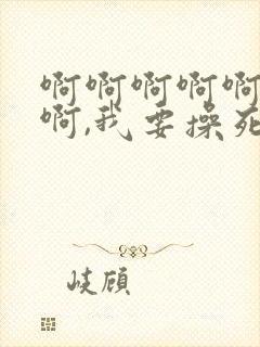 啊啊啊啊啊啊啊啊,我要操死你