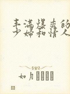 丰满爆爽的极品少妇和情人