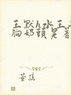 王默h水王子大胸奶头晃着喷奶水h