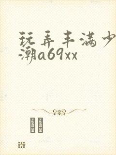 玩弄丰满少妇高潮a69xx