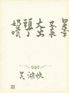 奶头大又晃奶水喷了出来章节