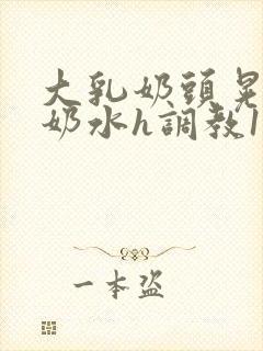 大乳奶头晃着喷奶水h调教1v1