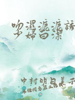 吻湿漉漉诱惑的少妇白洁