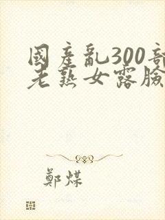 国产乱300部老熟女露脸