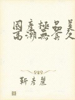 国产极品美女到高潮无套久久