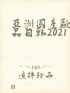 亚洲国产欧美精品日韩2021