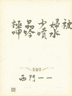 极品少妇被啪到呻吟喷水