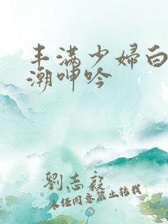 丰满少妇白浆高潮呻吟