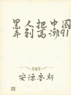 黑人把中国少妇弄到高潮91