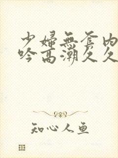 少妇无套内谢呻吟高潮久久久